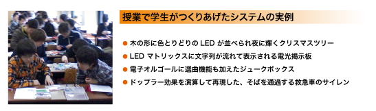 授業で学生がつくりあげたシステムの実例:「木の形に色とりどりのLED が並べられ、夜に輝くクリスマスツリー」、「LED マトリックスに文字列が流れて表示される電光掲示板」、「電子オルゴールに選曲機能も加えたジュークボックス」、「ドップラー効果を演算し再現した、そばを通過する救急車のサイレン」